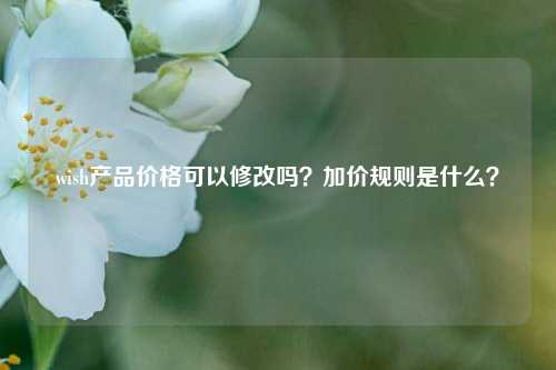 wish产品价格可以修改吗？加价规则是什么？