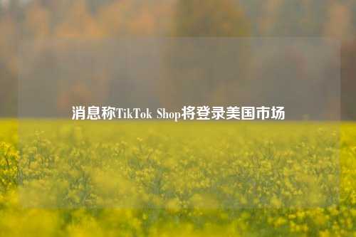 消息称TikTok Shop将登录美国市场
